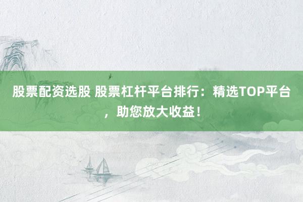 股票配资选股 股票杠杆平台排行：精选TOP平台，助您放大收益！