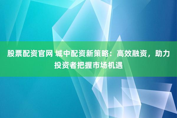 股票配资官网 城中配资新策略：高效融资，助力投资者把握市场机遇