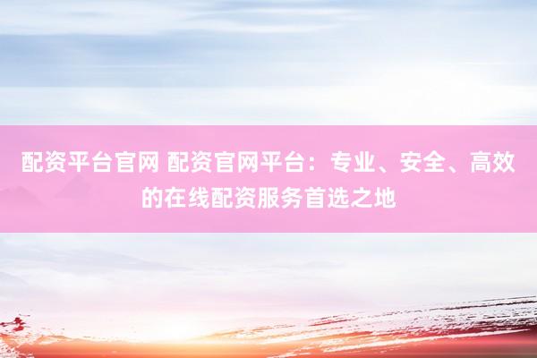 配资平台官网 配资官网平台：专业、安全、高效的在线配资服务首选之地