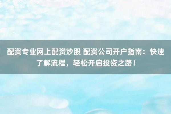 配资专业网上配资炒股 配资公司开户指南：快速了解流程，轻松开启投资之路！