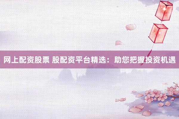 网上配资股票 股配资平台精选：助您把握投资机遇