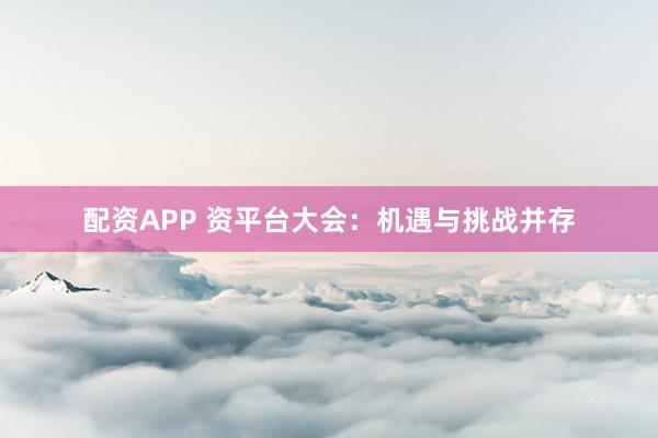 配资APP 资平台大会：机遇与挑战并存