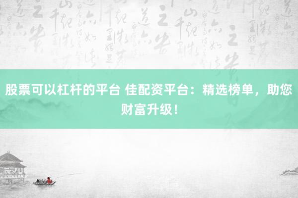 股票可以杠杆的平台 佳配资平台：精选榜单，助您财富升级！