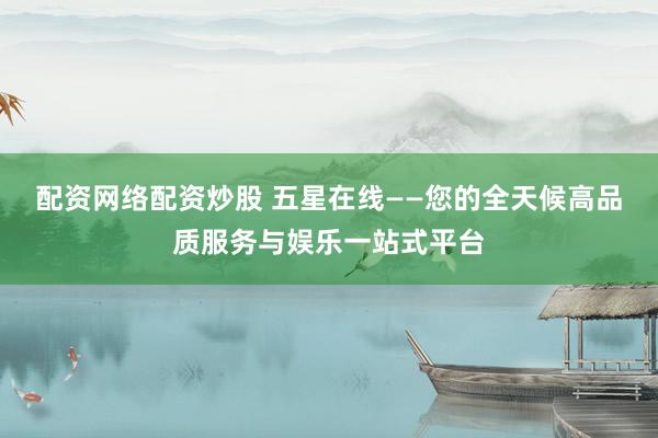 配资网络配资炒股 五星在线——您的全天候高品质服务与娱乐一站式平台