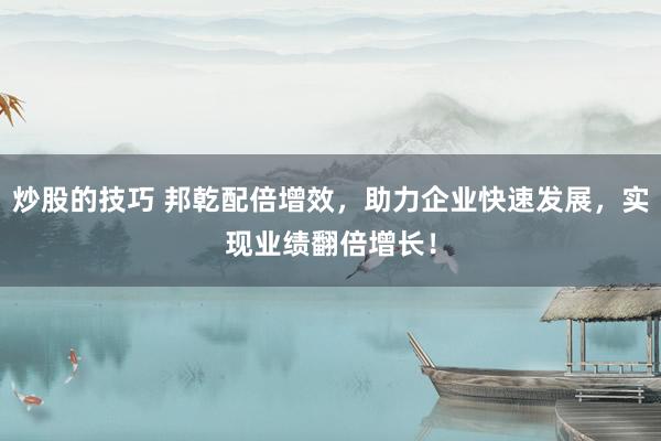 炒股的技巧 邦乾配倍增效，助力企业快速发展，实现业绩翻倍增长！