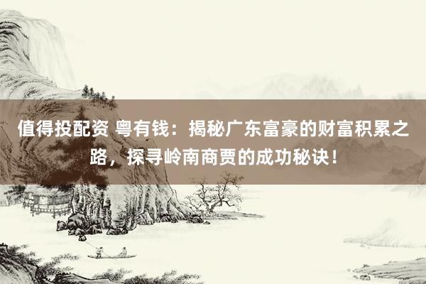 值得投配资 粤有钱：揭秘广东富豪的财富积累之路，探寻岭南商贾的成功秘诀！