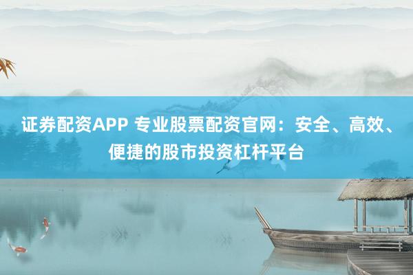 证券配资APP 专业股票配资官网：安全、高效、便捷的股市投资杠杆平台