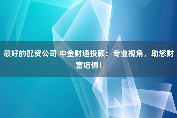 最好的配资公司 中金财通投顾：专业视角，助您财富增值！