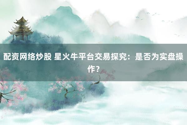 配资网络炒股 星火牛平台交易探究：是否为实盘操作？