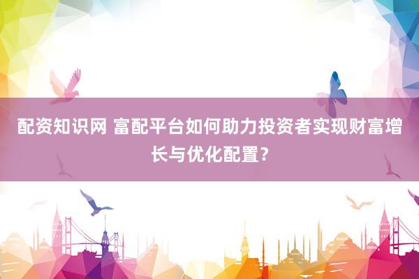 配资知识网 富配平台如何助力投资者实现财富增长与优化配置？