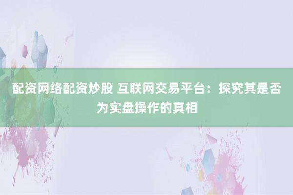配资网络配资炒股 互联网交易平台：探究其是否为实盘操作的真相