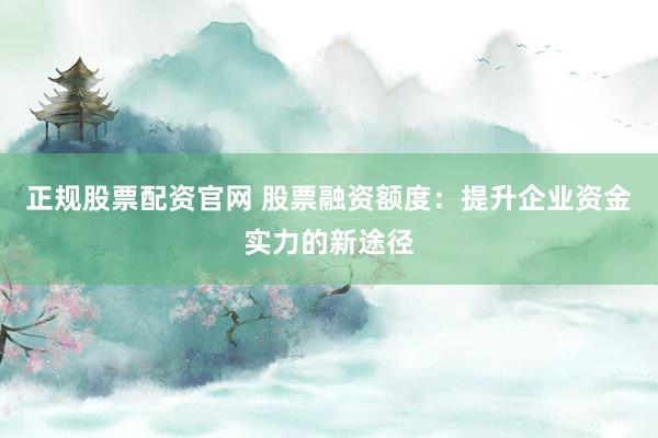 正规股票配资官网 股票融资额度：提升企业资金实力的新途径