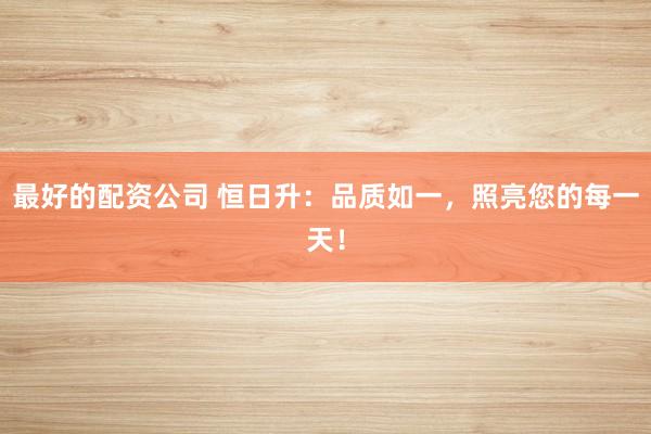 最好的配资公司 恒日升：品质如一，照亮您的每一天！