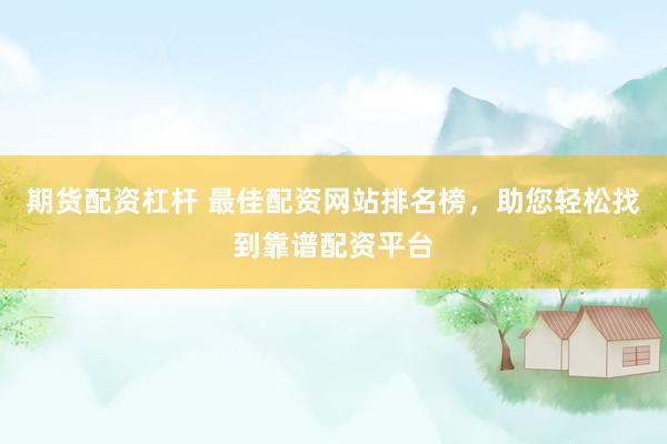 期货配资杠杆 最佳配资网站排名榜，助您轻松找到靠谱配资平台