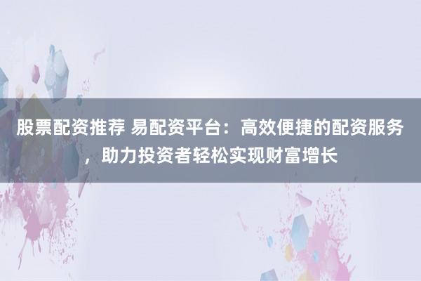 股票配资推荐 易配资平台：高效便捷的配资服务，助力投资者轻松实现财富增长