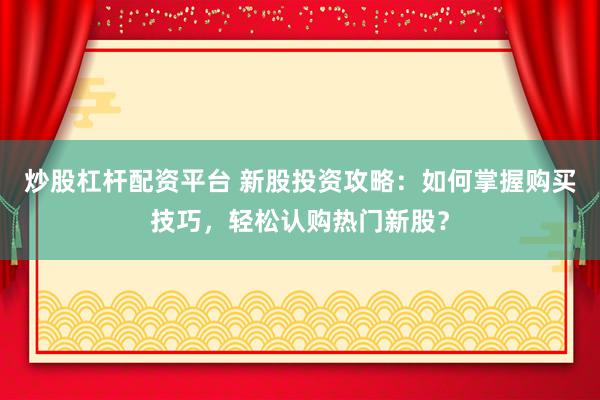 炒股杠杆配资平台 新股投资攻略：如何掌握购买技巧，轻松认购热门新股？