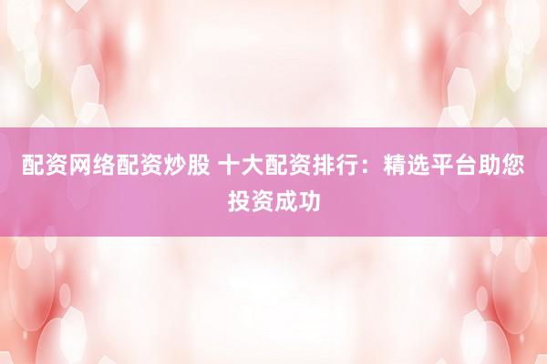 配资网络配资炒股 十大配资排行：精选平台助您投资成功