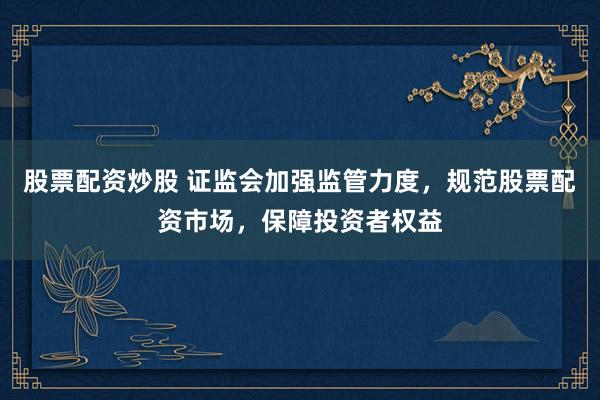 股票配资炒股 证监会加强监管力度，规范股票配资市场，保障投资者权益
