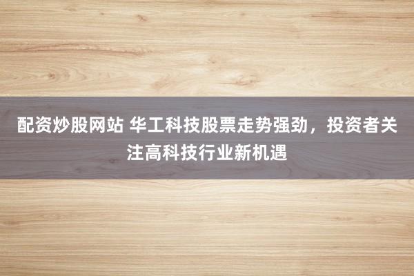 配资炒股网站 华工科技股票走势强劲，投资者关注高科技行业新机遇