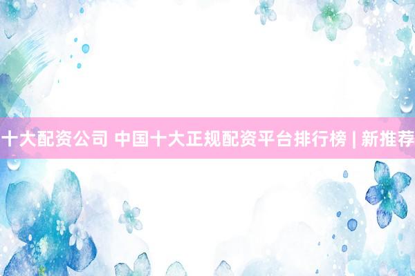 十大配资公司 中国十大正规配资平台排行榜 | 新推荐