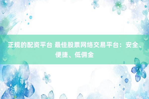 正规的配资平台 最佳股票网络交易平台:安全、便捷、低佣金