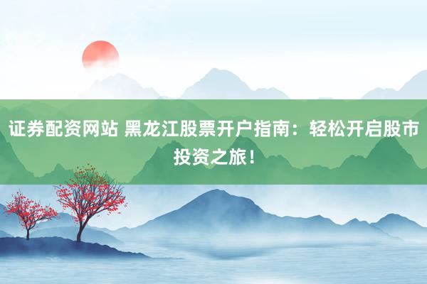 证券配资网站 黑龙江股票开户指南：轻松开启股市投资之旅！