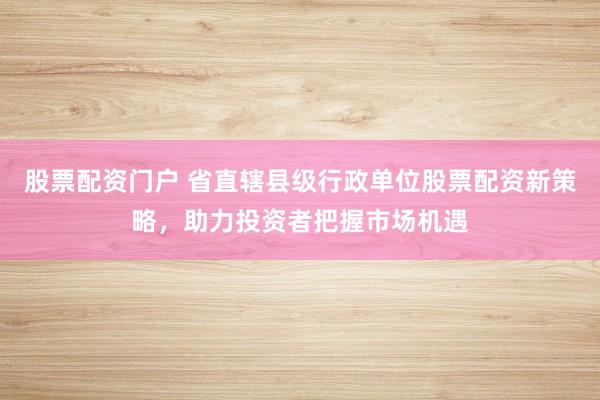 股票配资门户 省直辖县级行政单位股票配资新策略,助力投资者把握市场机遇