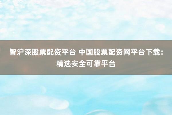 智沪深股票配资平台 中国股票配资网平台下载：精选安全可靠平台