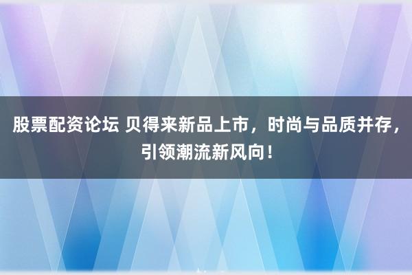 股票配资论坛 贝得来新品上市,时尚与品质并存,引领潮流新风向!