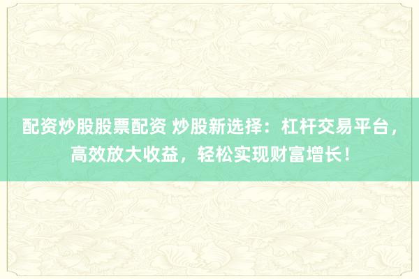 配资炒股股票配资 炒股新选择：杠杆交易平台，高效放大收益，轻松实现财富增长！
