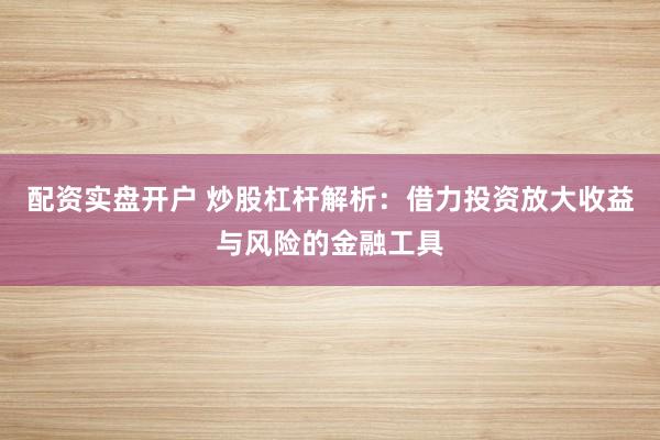 配资实盘开户 炒股杠杆解析：借力投资放大收益与风险的金融工具