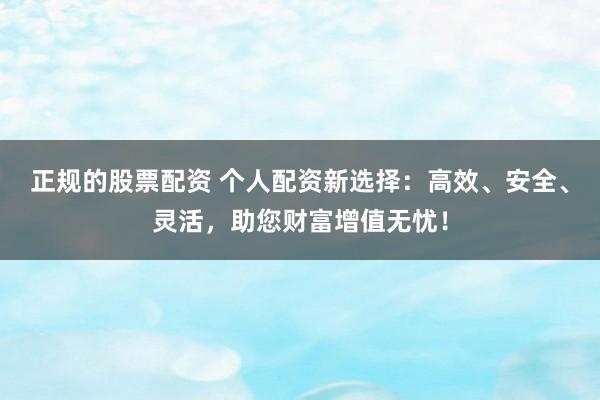 正规的股票配资 个人配资新选择：高效、安全、灵活，助您财富增值无忧！