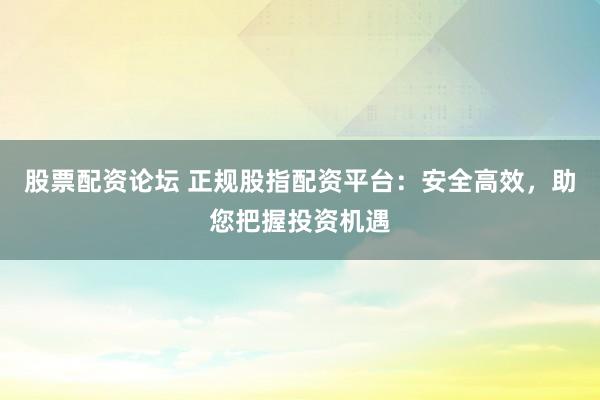 股票配资论坛 正规股指配资平台：安全高效，助您把握投资机遇