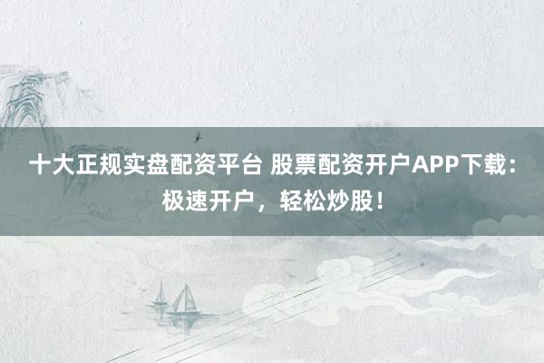 十大正规实盘配资平台 股票配资开户APP下载:极速开户,轻松炒股!