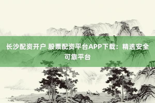 长沙配资开户 股票配资平台APP下载：精选安全可靠平台