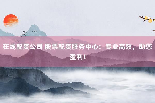 在线配资公司 股票配资服务中心:专业高效,助您盈利!