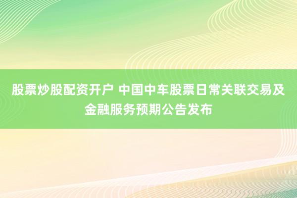 股票炒股配资开户 中国中车股票日常关联交易及金融服务预期公告发布
