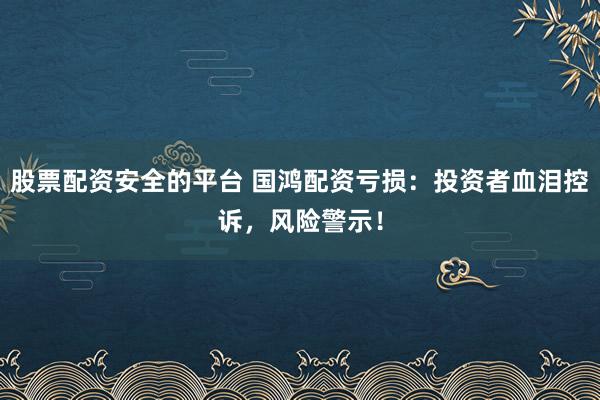 股票配资安全的平台 国鸿配资亏损：投资者血泪控诉，风险警示！