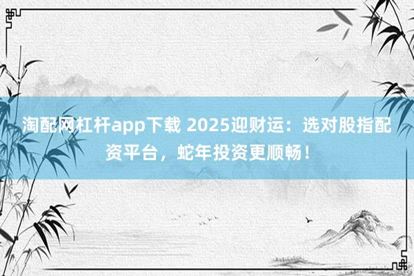 淘配网杠杆app下载 2025迎财运：选对股指配资平台，蛇年投资更顺畅！