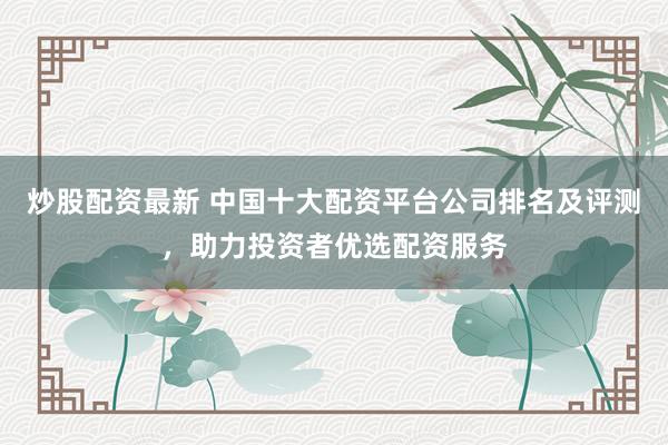 炒股配资最新 中国十大配资平台公司排名及评测，助力投资者优选配资服务