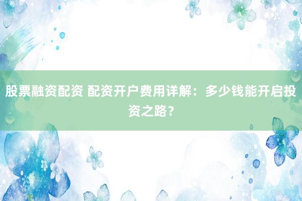 股票融资配资 配资开户费用详解：多少钱能开启投资之路？
