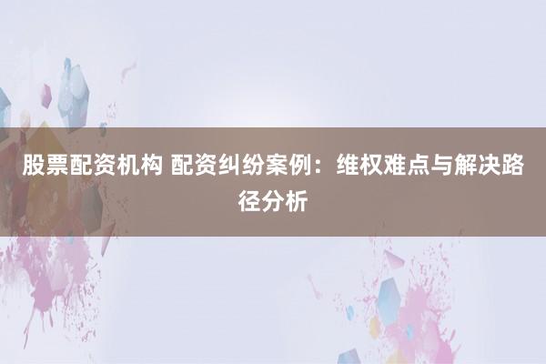 股票配资机构 配资纠纷案例：维权难点与解决路径分析