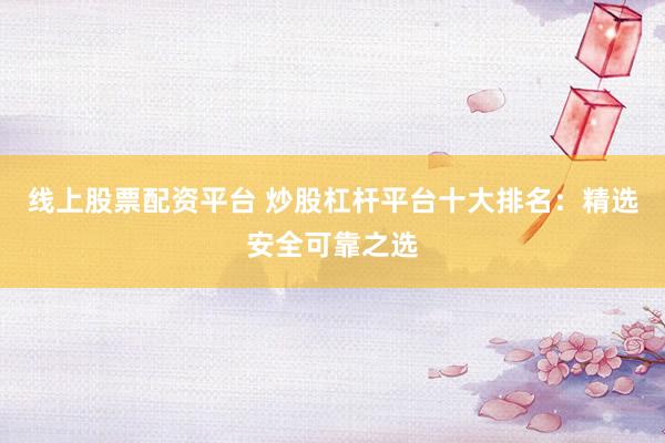 线上股票配资平台 炒股杠杆平台十大排名：精选安全可靠之选