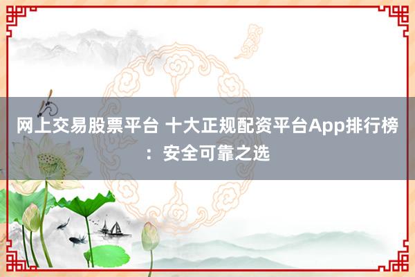 网上交易股票平台 十大正规配资平台App排行榜：安全可靠之选