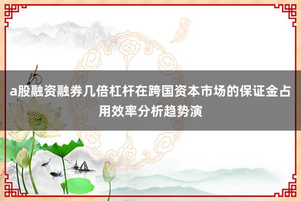 a股融资融券几倍杠杆在跨国资本市场的保证金占用效率分析趋势演