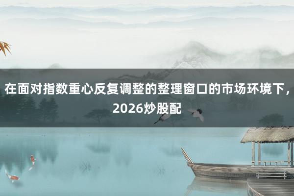 在面对指数重心反复调整的整理窗口的市场环境下,2026炒股配