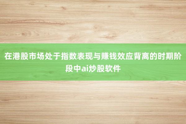 在港股市场处于指数表现与赚钱效应背离的时期阶段中ai炒股软件