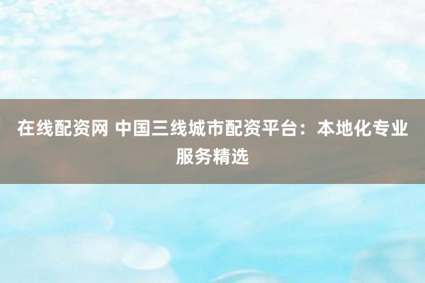 在线配资网 中国三线城市配资平台:本地化专业服务精选
