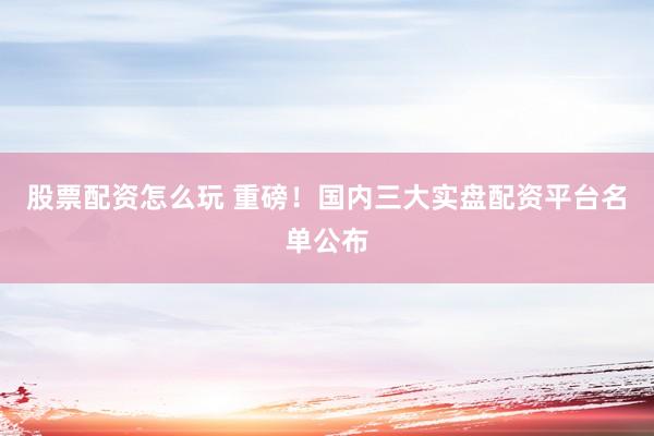 股票配资怎么玩 重磅!国内三大实盘配资平台名单公布