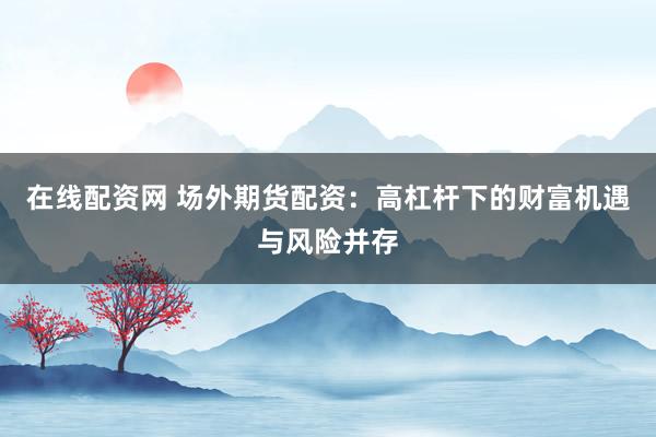 在线配资网 场外期货配资:高杠杆下的财富机遇与风险并存